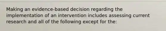 Making an evidence-based decision regarding the implementation of an intervention includes assessing current research and all of the following except for the: