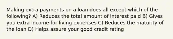 Making extra payments on a loan does all except which of the following? A) Reduces the total amount of interest paid B) Gives you extra income for living expenses C) Reduces the maturity of the loan D) Helps assure your good credit rating