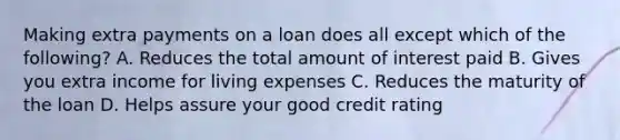 Making extra payments on a loan does all except which of the following? A. Reduces the total amount of interest paid B. Gives you extra income for living expenses C. Reduces the maturity of the loan D. Helps assure your good credit rating