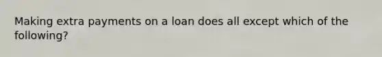 Making extra payments on a loan does all except which of the following?