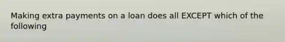 Making extra payments on a loan does all EXCEPT which of the following