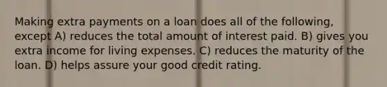 Making extra payments on a loan does all of the following, except A) reduces the total amount of interest paid. B) gives you extra income for living expenses. C) reduces the maturity of the loan. D) helps assure your good credit rating.