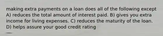 making extra payments on a loan does all of the following except A) reduces the total amount of interest paid. B) gives you extra income for living expenses. C) reduces the maturity of the loan. D) helps assure your good credit rating