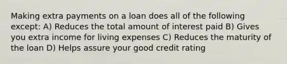 Making extra payments on a loan does all of the following except: A) Reduces the total amount of interest paid B) Gives you extra income for living expenses C) Reduces the maturity of the loan D) Helps assure your good credit rating