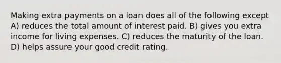 Making extra payments on a loan does all of the following except A) reduces the total amount of interest paid. B) gives you extra income for living expenses. C) reduces the maturity of the loan. D) helps assure your good credit rating.