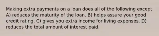 Making extra payments on a loan does all of the following except A) reduces the maturity of the loan. B) helps assure your good credit rating. C) gives you extra income for living expenses. D) reduces the total amount of interest paid.