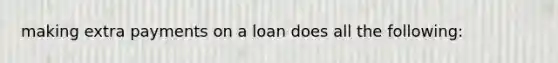 making extra payments on a loan does all the following: