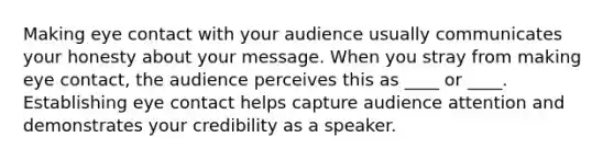 Making eye contact with your audience usually communicates your honesty about your message. When you stray from making eye contact, the audience perceives this as ____ or ____. Establishing eye contact helps capture audience attention and demonstrates your credibility as a speaker.