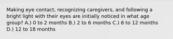 Making eye contact, recognizing caregivers, and following a bright light with their eyes are initially noticed in what age group? A.) 0 to 2 months B.) 2 to 6 months C.) 6 to 12 months D.) 12 to 18 months