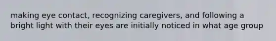 making eye contact, recognizing caregivers, and following a bright light with their eyes are initially noticed in what age group