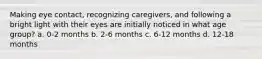 Making eye contact, recognizing caregivers, and following a bright light with their eyes are initially noticed in what age group? a. 0-2 months b. 2-6 months c. 6-12 months d. 12-18 months