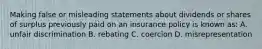 Making false or misleading statements about dividends or shares of surplus previously paid on an insurance policy is known as: A. unfair discrimination B. rebating C. coercion D. misrepresentation