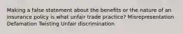 Making a false statement about the benefits or the nature of an insurance policy is what unfair trade practice? Misrepresentation Defamation Twisting Unfair discrimination