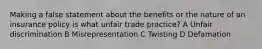 Making a false statement about the benefits or the nature of an insurance policy is what unfair trade practice? A Unfair discrimination B Misrepresentation C Twisting D Defamation