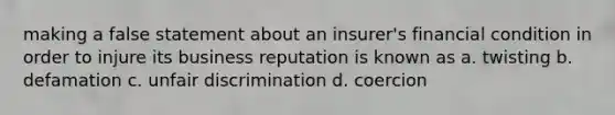 making a false statement about an insurer's financial condition in order to injure its business reputation is known as a. twisting b. defamation c. unfair discrimination d. coercion