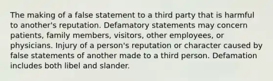 The making of a false statement to a third party that is harmful to another's reputation. Defamatory statements may concern patients, family members, visitors, other employees, or physicians. Injury of a person's reputation or character caused by false statements of another made to a third person. Defamation includes both libel and slander.