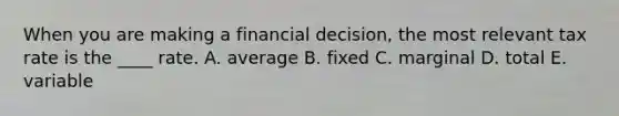 When you are making a financial decision, the most relevant tax rate is the ____ rate. A. average B. fixed C. marginal D. total E. variable