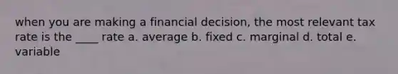 when you are making a financial decision, the most relevant tax rate is the ____ rate a. average b. fixed c. marginal d. total e. variable