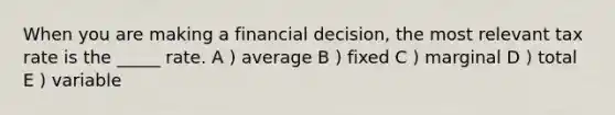 When you are making a financial decision, the most relevant tax rate is the _____ rate. A ) average B ) fixed C ) marginal D ) total E ) variable