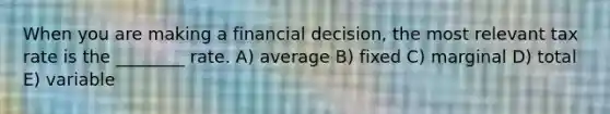 When you are making a financial decision, the most relevant tax rate is the ________ rate. A) average B) fixed C) marginal D) total E) variable