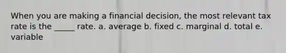 When you are making a financial decision, the most relevant tax rate is the _____ rate. a. average b. fixed c. marginal d. total e. variable