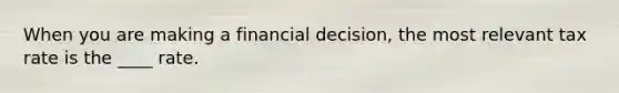 When you are making a financial decision, the most relevant tax rate is the ____ rate.