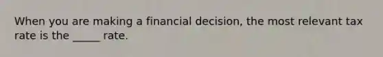 When you are making a financial decision, the most relevant tax rate is the _____ rate.