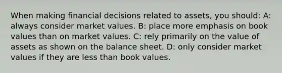 When making financial decisions related to assets, you should: A: always consider market values. B: place more emphasis on book values than on market values. C: rely primarily on the value of assets as shown on the balance sheet. D: only consider market values if they are less than book values.