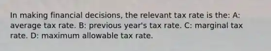 In making financial decisions, the relevant tax rate is the: A: average tax rate. B: previous year's tax rate. C: marginal tax rate. D: maximum allowable tax rate.