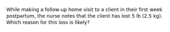 While making a follow-up home visit to a client in their first week postpartum, the nurse notes that the client has lost 5 lb (2.5 kg). Which reason for this loss is likely?