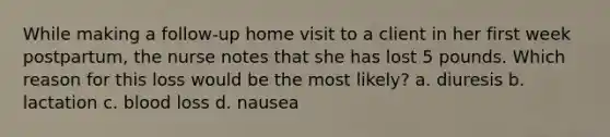 While making a follow-up home visit to a client in her first week postpartum, the nurse notes that she has lost 5 pounds. Which reason for this loss would be the most likely? a. diuresis b. lactation c. blood loss d. nausea