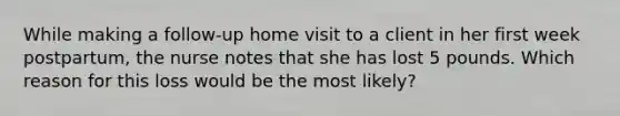 While making a follow-up home visit to a client in her first week postpartum, the nurse notes that she has lost 5 pounds. Which reason for this loss would be the most likely?