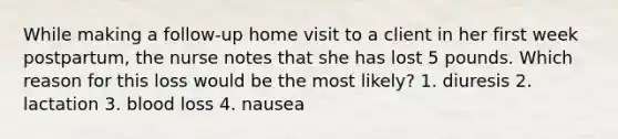 While making a follow-up home visit to a client in her first week postpartum, the nurse notes that she has lost 5 pounds. Which reason for this loss would be the most likely? 1. diuresis 2. lactation 3. blood loss 4. nausea