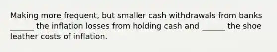 Making more frequent, but smaller cash withdrawals from banks ______ the inflation losses from holding cash and ______ the shoe leather costs of inflation.