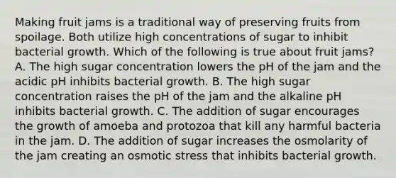 Making fruit jams is a traditional way of preserving fruits from spoilage. Both utilize high concentrations of sugar to inhibit bacterial growth. Which of the following is true about fruit jams? A. The high sugar concentration lowers the pH of the jam and the acidic pH inhibits bacterial growth. B. The high sugar concentration raises the pH of the jam and the alkaline pH inhibits bacterial growth. C. The addition of sugar encourages the growth of amoeba and protozoa that kill any harmful bacteria in the jam. D. The addition of sugar increases the osmolarity of the jam creating an osmotic stress that inhibits bacterial growth.