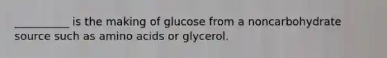 __________ is the making of glucose from a noncarbohydrate source such as amino acids or glycerol.