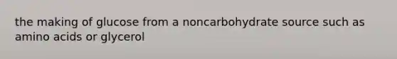 the making of glucose from a noncarbohydrate source such as amino acids or glycerol