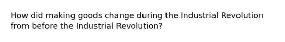 How did making goods change during the Industrial Revolution from before the Industrial Revolution?