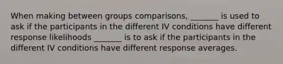 When making between groups comparisons, _______ is used to ask if the participants in the different IV conditions have different response likelihoods _______ is to ask if the participants in the different IV conditions have different response averages.