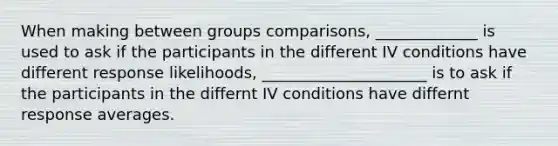 When making between groups comparisons, _____________ is used to ask if the participants in the different IV conditions have different response likelihoods, _____________________ is to ask if the participants in the differnt IV conditions have differnt response averages.