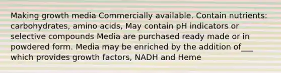 Making growth media Commercially available. Contain nutrients: carbohydrates, amino acids, May contain pH indicators or selective compounds Media are purchased ready made or in powdered form. Media may be enriched by the addition of___ which provides growth factors, NADH and Heme