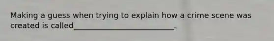 Making a guess when trying to explain how a crime scene was created is called__________________________.