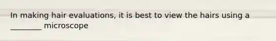 In making hair evaluations, it is best to view the hairs using a ________ microscope