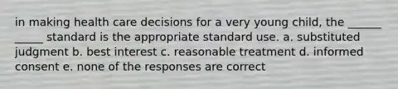 in making health care decisions for a very young child, the ______ _____ standard is the appropriate standard use. a. substituted judgment b. best interest c. reasonable treatment d. informed consent e. none of the responses are correct