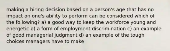 making a hiring decision based on a person's age that has no impact on one's ability to perform can be considered which of the following? a) a good way to keep the workforce young and energetic b) a form of employment discrimination c) an example of good managerial judgment d) an example of the tough choices managers have to make