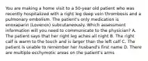 You are making a home visit to a 50-year old patient who was recently hospitalized with a right leg deep vein thrombosis and a pulmonary embolism. The patient's only medication is enoxaparin (Lovenox) subcutaneously. Which assessment information will you need to communicate to the physician? A. The patient says that her right leg aches all night B. The right calf is warm to the touch and is larger than the left calf C. The patient is unable to remember her husband's first name D. There are multiple ecchymotic areas on the patient's arms