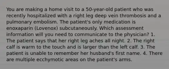 You are making a home visit to a 50-year-old patient who was recently hospitalized with a right leg deep vein thrombosis and a pulmonary embolism. The patient's only medication is enoxaparin (Lovenox) subcutaneously. Which assessment information will you need to communicate to the physician? 1. The patient says that her right leg aches all night. 2. The right calf is warm to the touch and is larger than the left calf. 3. The patient is unable to remember her husband's first name. 4. There are multiple ecchymotic areas on the patient's arms.