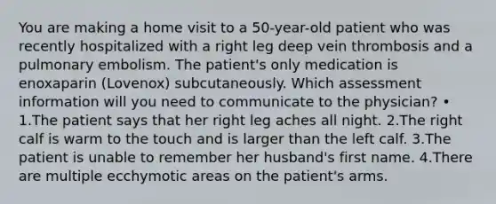 You are making a home visit to a 50-year-old patient who was recently hospitalized with a right leg deep vein thrombosis and a pulmonary embolism. The patient's only medication is enoxaparin (Lovenox) subcutaneously. Which assessment information will you need to communicate to the physician? • 1.The patient says that her right leg aches all night. 2.The right calf is warm to the touch and is larger than the left calf. 3.The patient is unable to remember her husband's first name. 4.There are multiple ecchymotic areas on the patient's arms.