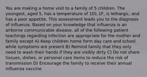 You are making a home visit to a family of 5 children. The youngest, aged 5, has a temperature of 101.1F, is lethargic, and has a poor appetite. This assessment leads you to the diagnosis of influenza. Based on your knowledge that influenza is an airborne communicable disease, all of the following patient teachings regarding infection are appropriate for the mother and family except A) Keep children home form day care and school while symptoms are present B) Remind family that they only need to wash their hands if they are visibly dirty C) Do not share tissues, dishes, or personal care items to reduce the risk of transmission D) Encourage the family to receive their annual influenza vaccine