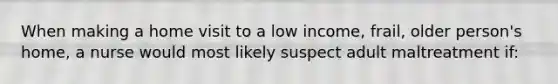 When making a home visit to a low income, frail, older person's home, a nurse would most likely suspect adult maltreatment if: